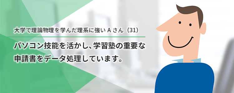 大学で理論物理を学んだ理系に強いAさん。パソコン技能を活かし、学習塾の重要な申請書をデータ処理しています。